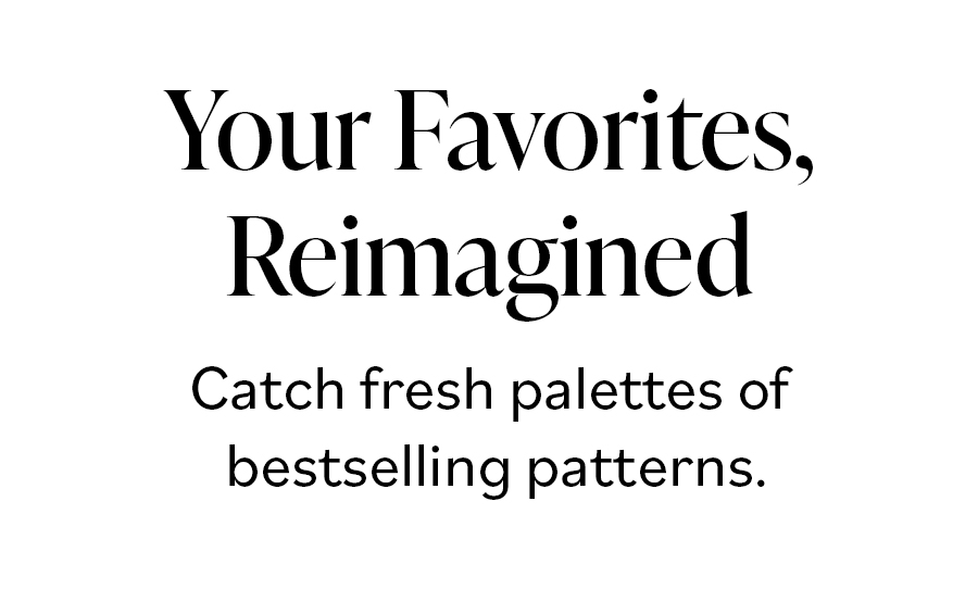 Your Favorites Reimagined Catch fresh palettes of bestselling patterns