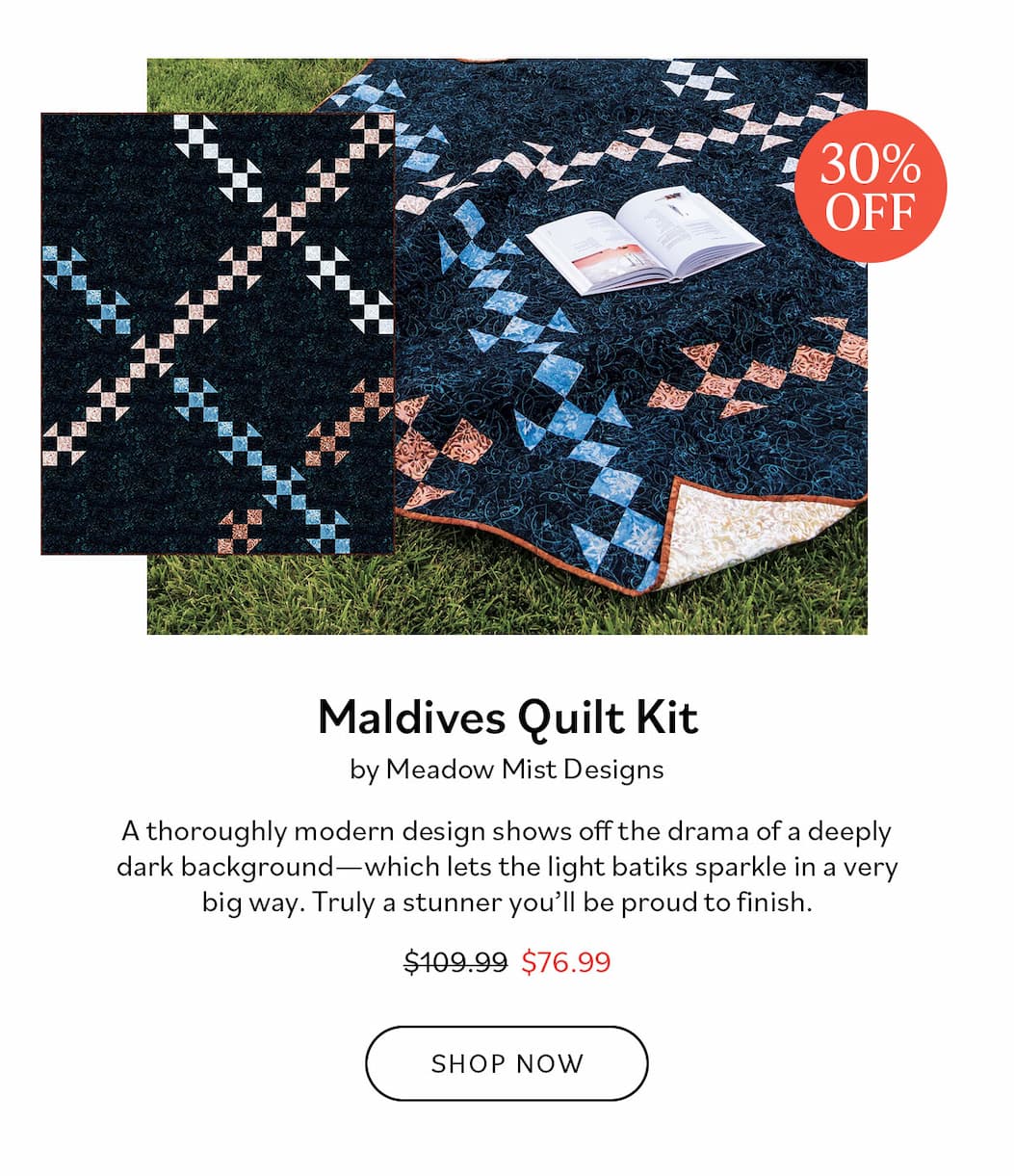  Image: A dark blue quilt with tan and light blue intersecting blocks. Text: 30% Off. Maldives Quilt Kit by Meadow Mist Designs. A thoroughly modern design shows off the drama of a deeply dark background - which lets the light batiks sparkle in a very big way. Truly a stunner you'll be proud to finish. Was $109.99, now $76.99. Shop Now >>