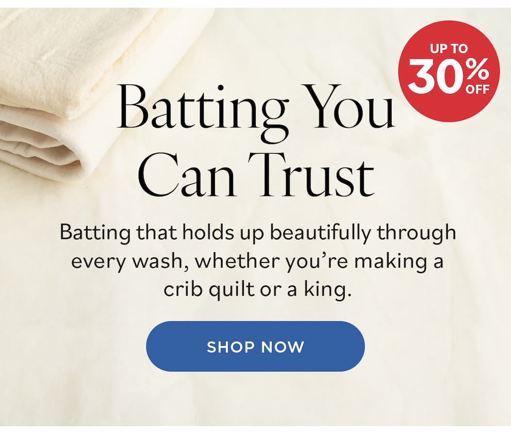 Image: Quilt batting. Text: Batting You Can Trust. Up to 30% off. Batting that holds up beautifully through every wash, whether you're making a crib quilt or a king. Shop Now >>
