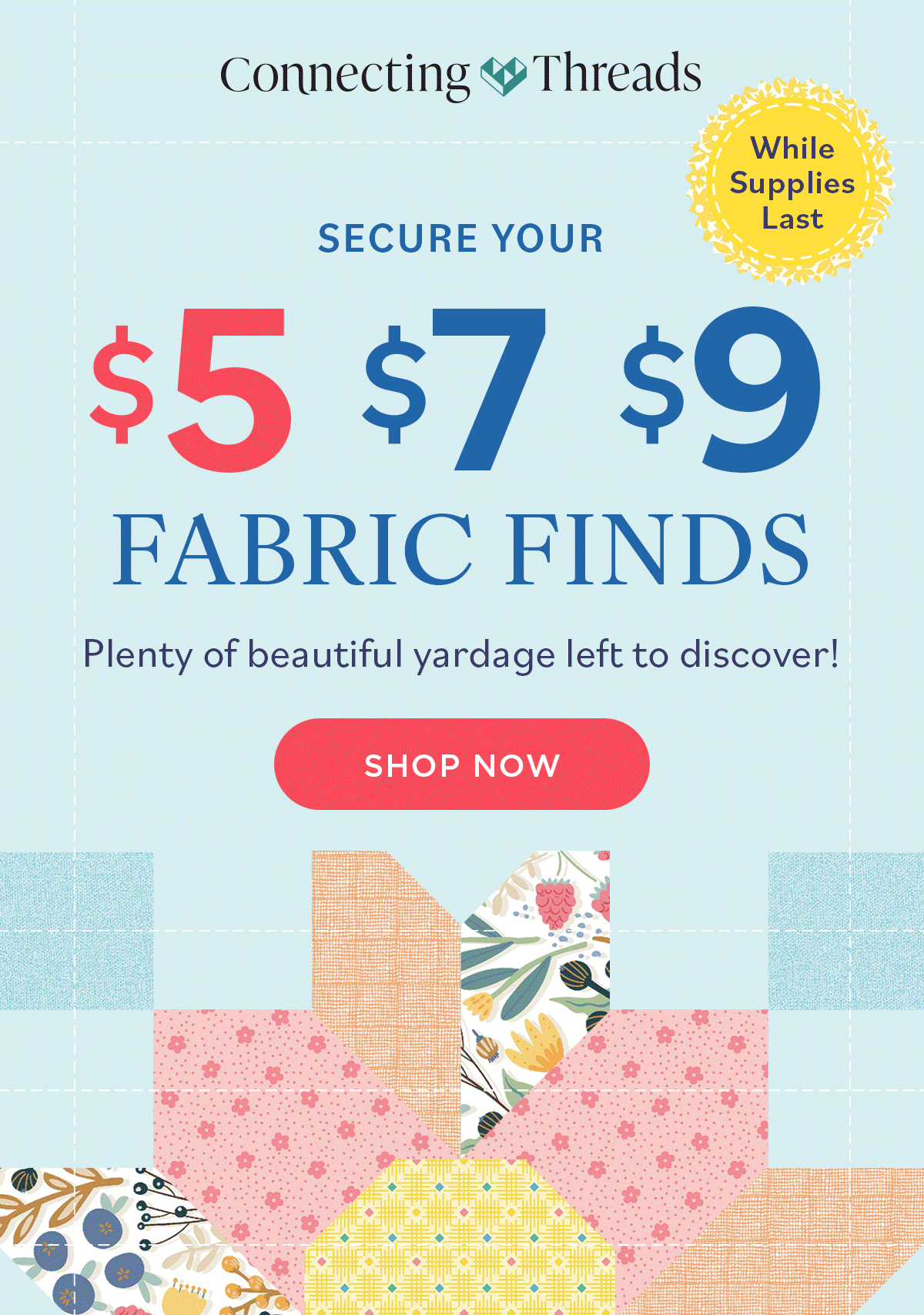 Secure Your $5/$7/$9 Fabric Finds Plenty of beautiful yardage left to discover! While Supplies Last Shop Now
