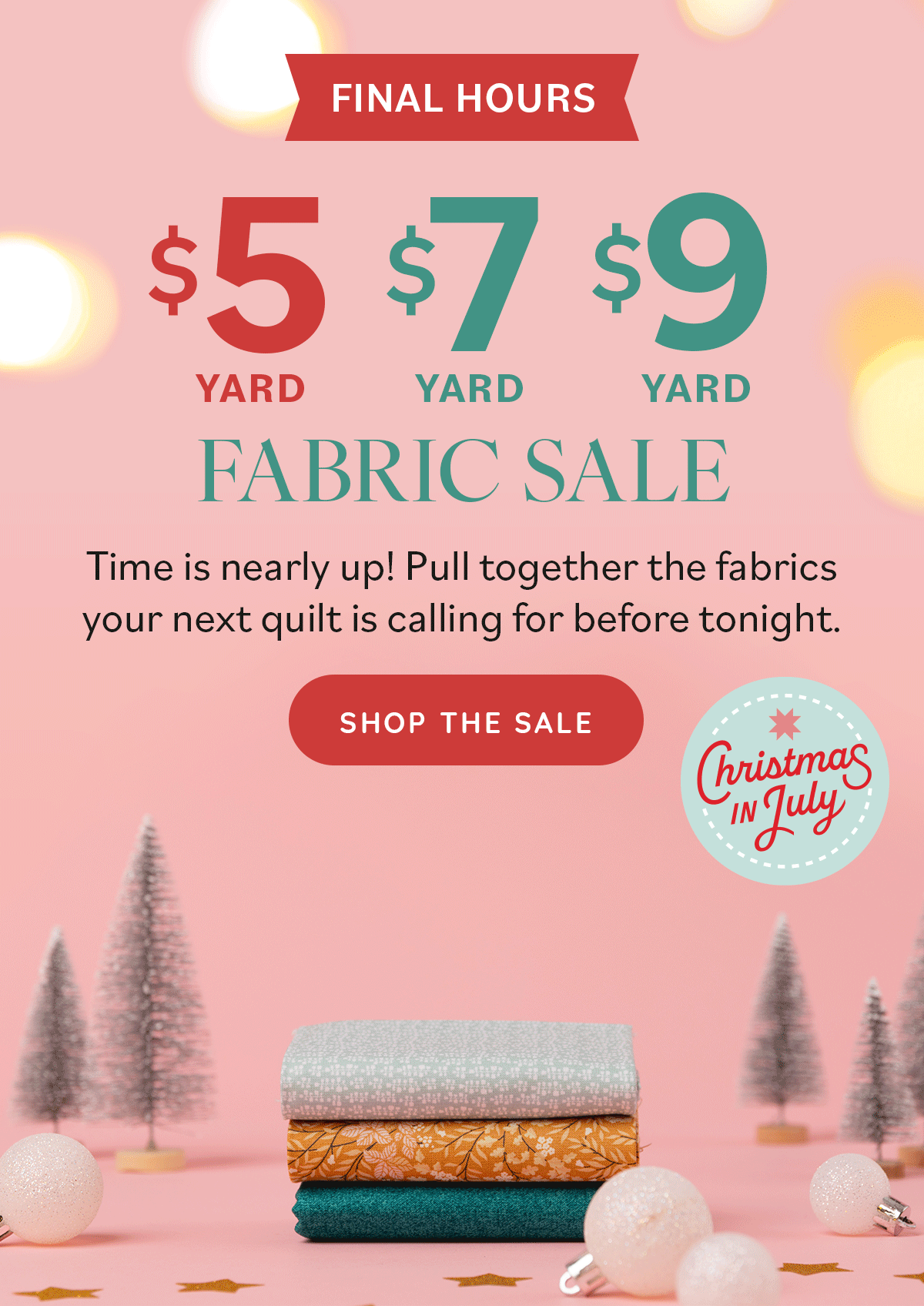 Image: A GIF of fabrics being stacked and topped with a light pink bow, set amongst a pink holiday display. Text: Final Hours. $5 yard, $7 yard, $9 yard Fabric Sale. Time is nearly up! Pull together the fabrics your next quilt is calling for before tonight. Shop the Sale. Christmas in July >>