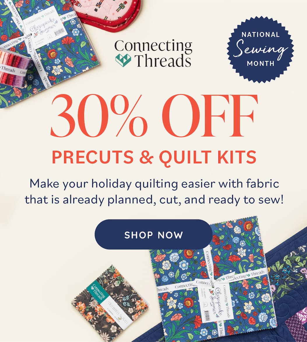 Image: A selection of precut fabric bundles. Text: Connecting Threads. National Sewing Month. 30% Off Precuts & Quilt Kits. Make your holiday quilting easier with fabric that is already planned, cut, and ready to sew. Shop Now >>