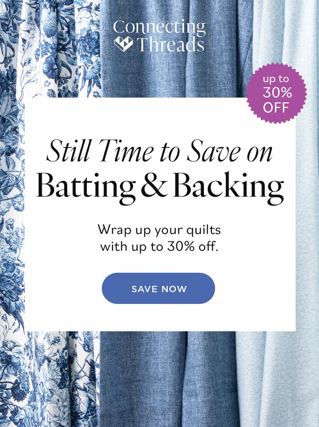 Still Time to Save on Batting & Backing Wrap up your quilts with up to 30% off. Save Now