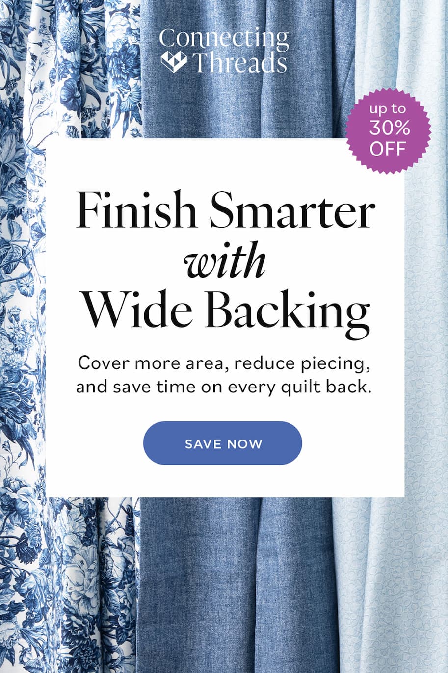Connecting Threads Finish Smarter with Wide Backing Cover more area, reduce piecing, and save time on every quilt back. SAVE NOW up to 30% OFF