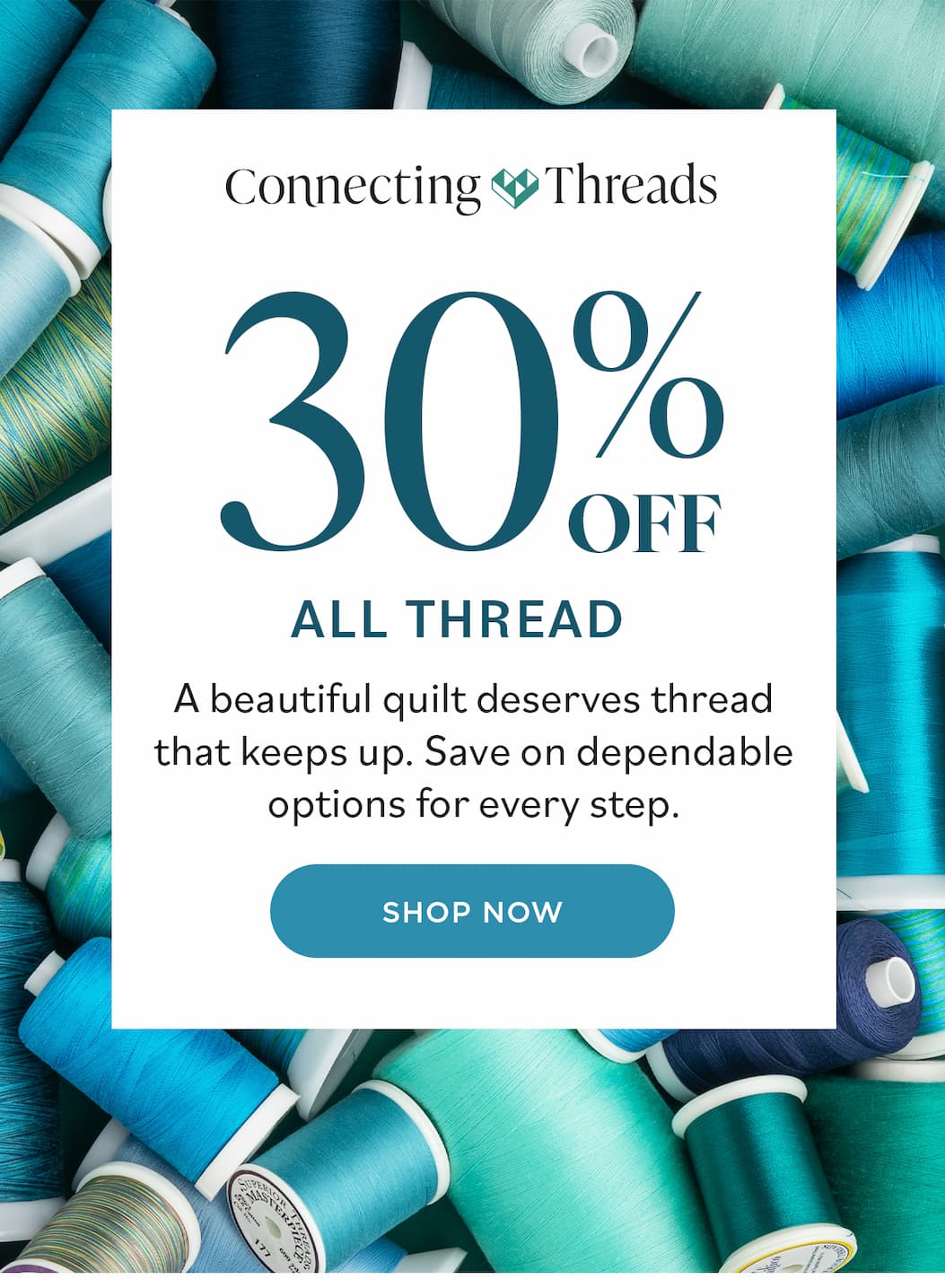 Image: A pile of quilting and sewing threads in blues and greens. Text: Connecting Threads. 30% Off All Thread. A beautiful quilt deserves a thread that keeps up. Save on dependable options for every step. Shop Now >>