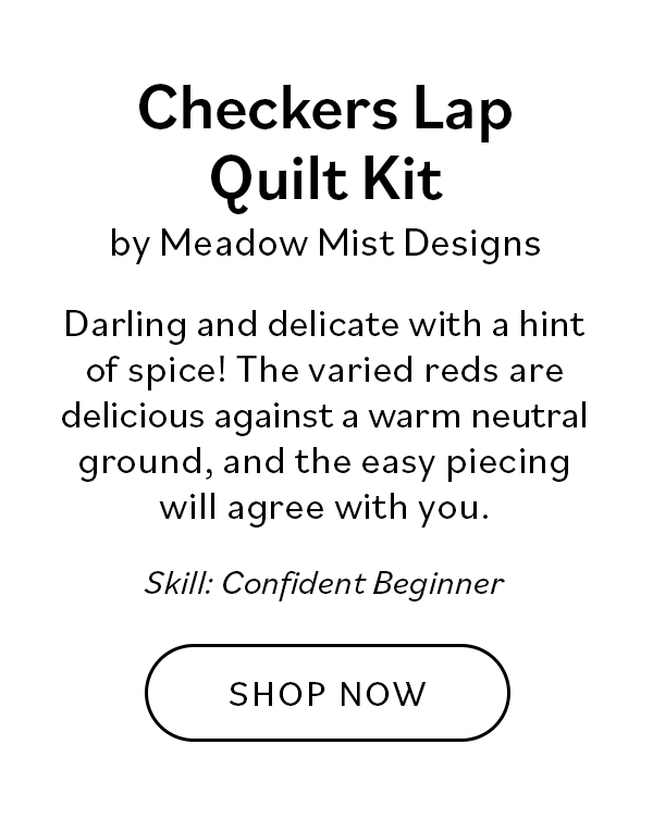 Checkers Lap Quilt Kit by Meadow Mist Designs Darling and delicate with a hint of spice! The varied reds are delicious against a warm neutral ground, and the easy piecing will agree with you. Skill: Confident Beginner