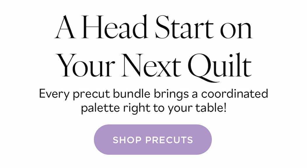 A Head Start on Your Next Quilt. Every precut bundle brings a coordinated palette right to your table! Shop Precuts >>
