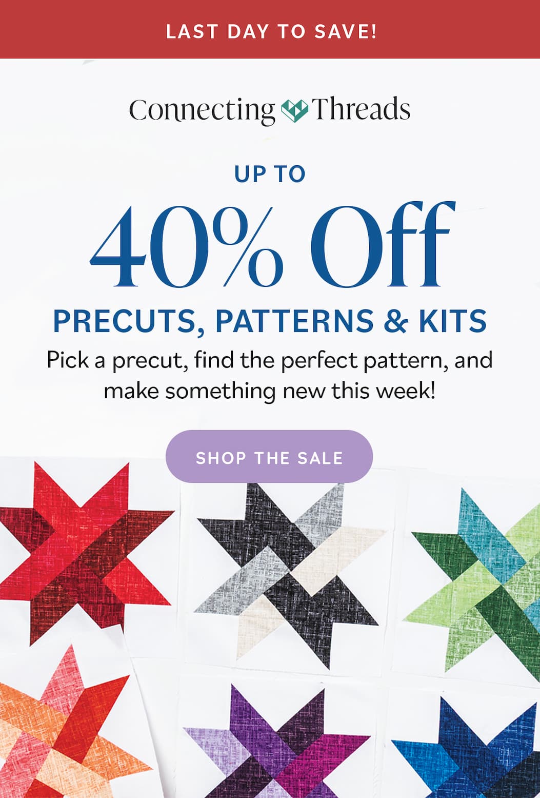 Image: White quilt blocks with colorful stars. Text: Last Day to Save. Up to 40% Off Precuts, Patterns, & Kits. Pick a precut, find the perfect pattern, and make something new this week! Shop the Sale >>