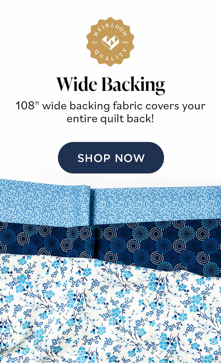 Wide Backing 108" wide backing fabric covers your entire quilt back! SHOP NOW Wide Backing 108" wide backing fabric covers your entire quilt back! SHOP NOW