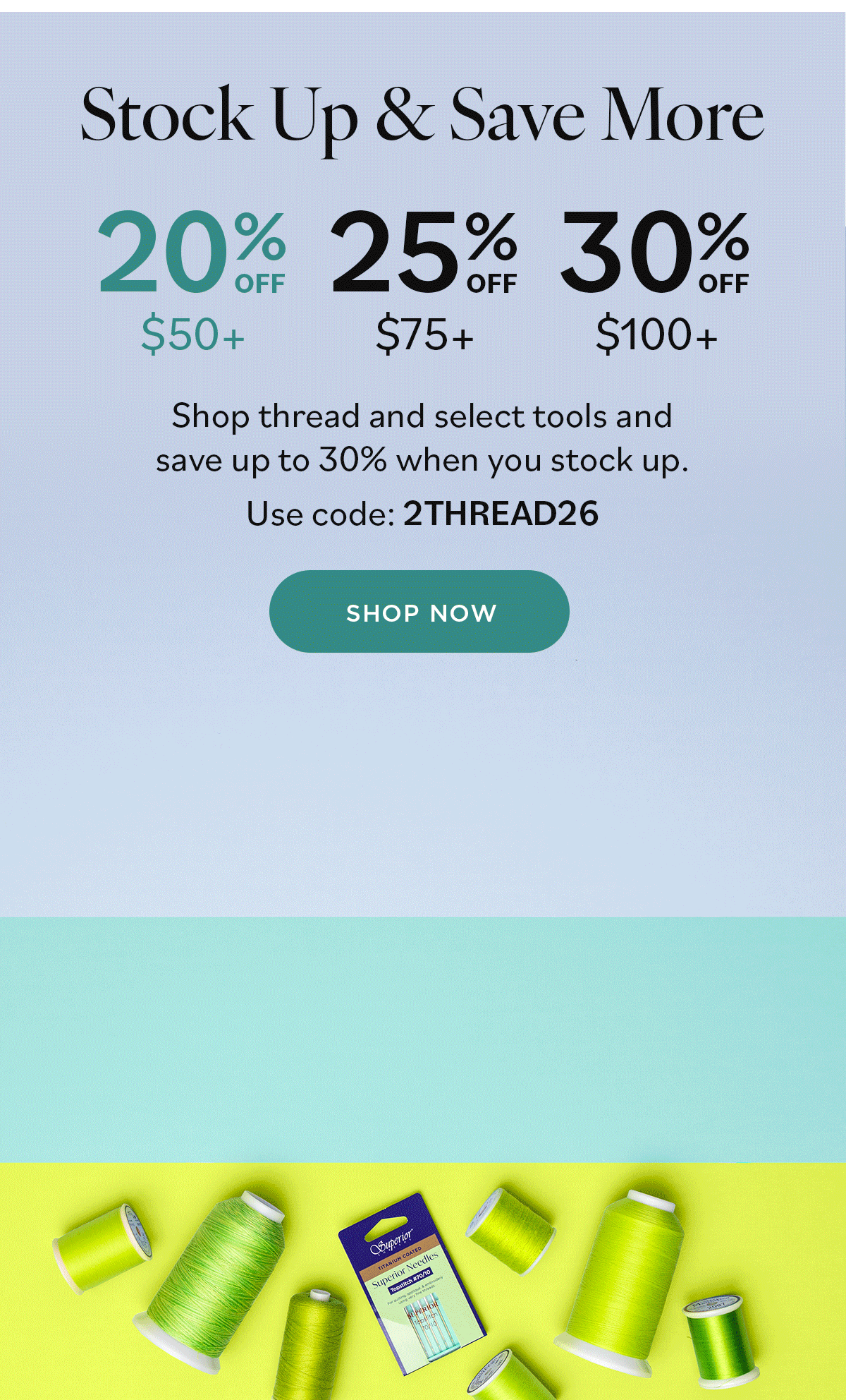 Stock Up & Save More Shop thread and select tools and save up to 30% when you stock up. Use code 2THREAD26 Shop Now