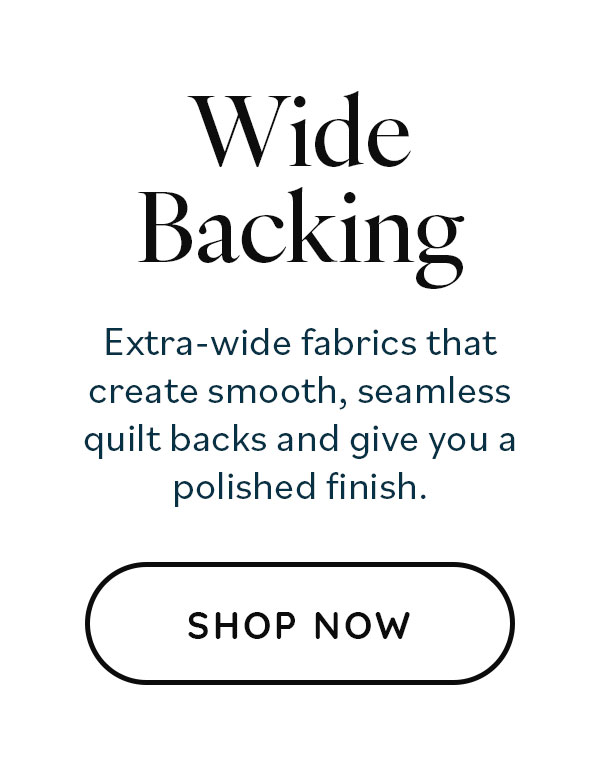 Wide Backing. Extra-wide fabrics that create smooth, seamless quilt backs and give you a polished finish. Shop Now >>