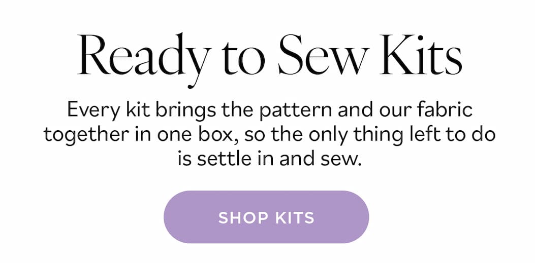 Ready to Sew Kits. Every kit brings the pattern and our fabric together in one box, so the only thing left to do is settle in and sew. Shop Kits >>