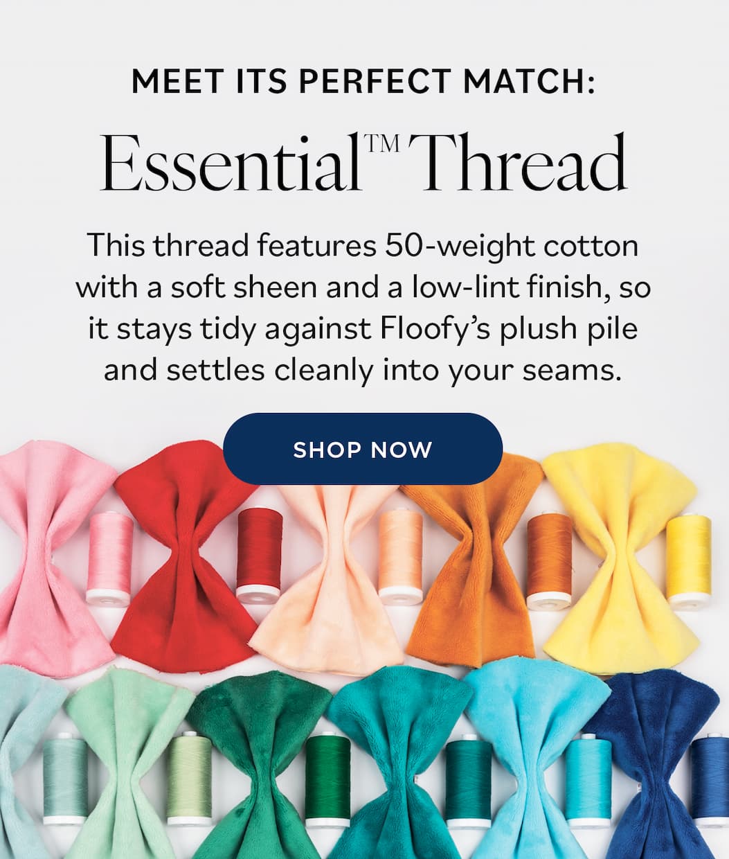 Image: Thread spools that coordinate with the colors of Floofy. Text: Meet Its Perfect Match: Essential Thread. This thread features 50-weight cotton with a soft sheen and a low-lint finish, so it stays tidy against Floofy's plush pile and settles cleanly into your seams. Shop Now >>