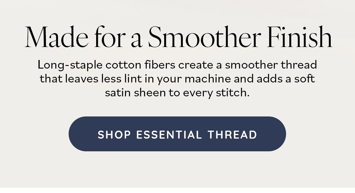 Made for a Smoother Finish. Long-staple cotton fibers create a smoother thread that leaves less link in your machine and adds a soft satin sheen to every stitch. Shop Essential Thread >>