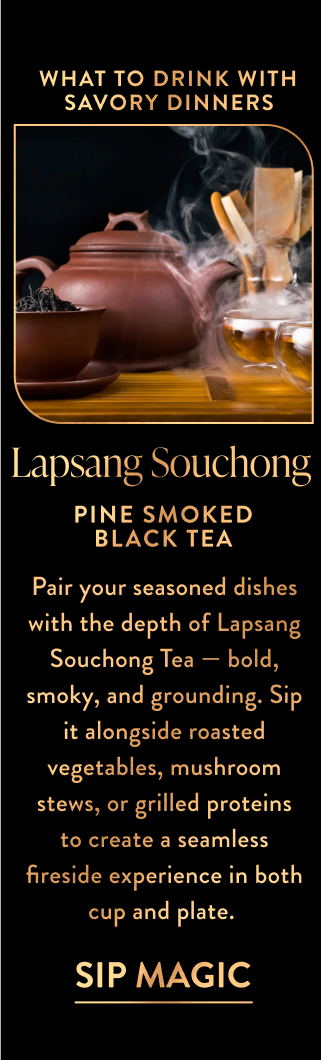 Pair your seasoned dishes with the depth of Lapsang Souchong Tea — bold, smoky, and grounding. Sip it alongside roasted vegetables, mushroom stews, or grilled proteins to create a seamless fireside experience in both cup and plate.