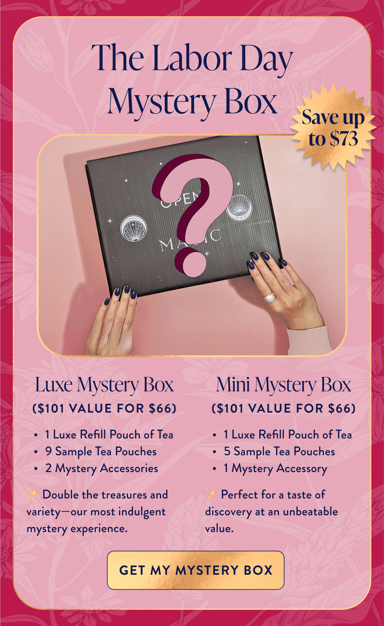 The Labor Day Mystery Box Save up to $73 Luxe Mystery Box Mini Mystery Box ($101 value for $66) ($101 value for $66) 1 Luxe Refill Pouch of Tea 9 Sample Tea Pouches 2 Mystery Accessories ✨ Double the treasures and variety—our most indulgent mystery experience. 1 Luxe Refill Pouch of Tea 5 Sample Tea Pouches 1 Mystery Accessory ✨ Perfect for a taste of discovery at an unbeatable value. Get My Mystery Box