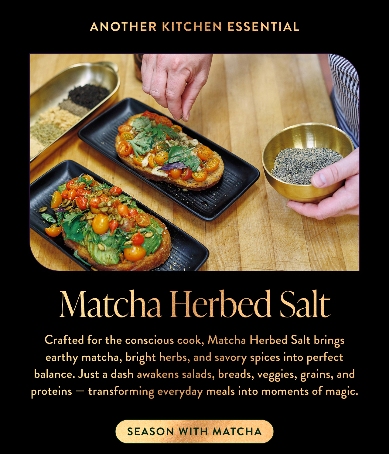 Crafted for the conscious cook, Matcha Herbed Salt brings earthy matcha, bright herbs, and savory spices into perfect balance. Just a dash awakens salads, breads, veggies, grains, and proteins — transforming everyday meals into moments of magic.