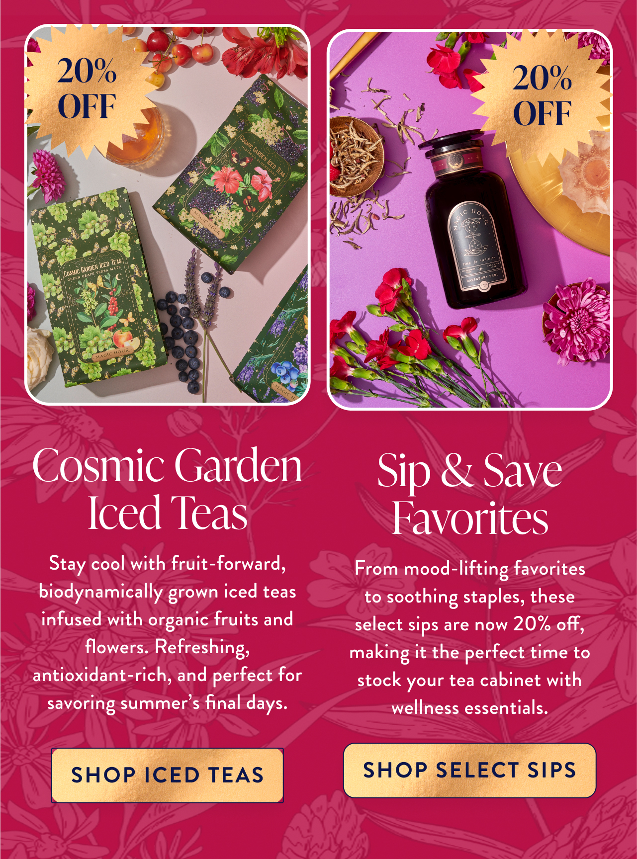 20% OFF 20% OFF Cosmic Garden Iced Teas Overline Overline Sip & Save Favorites Stay cool with fruit-forward, biodynamically grown iced teas infused with organic fruits and flowers. Refreshing, antioxidant-rich, and perfect for savoring summer's final days. Subhead From mood-lifting favorites to soothing staples, these select sips are now 20% off, making it the perfect time to stock your tea cabinet with wellness essentials. Subhead shop iced teas shop select sips