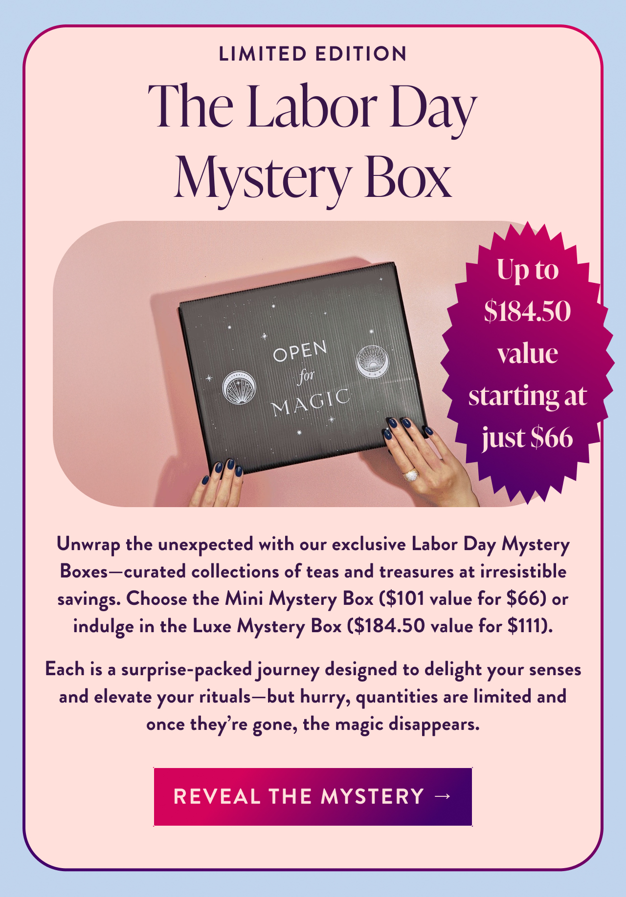 limited edition The Labor Day Mystery Box Up to $184.50 value starting at just $66 Unwrap the unexpected with our exclusive Labor Day Mystery Boxes—curated collections of teas and treasures at irresistible savings. Choose the Mini Mystery Box ($101 value for $66) or indulge in the Luxe Mystery Box ($184.50 value for $111). Each is a surprise-packed journey designed to delight your senses and elevate your rituals—but hurry, quantities are limited and once they're gone, the magic disappears. Reveal the Mystery →