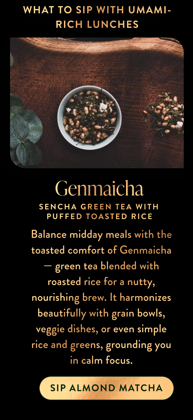 Balance midday meals with the toasted comfort of Genmaicha — green tea blended with roasted rice for a nutty, nourishing brew. It harmonizes beautifully with grain bowls, veggie dishes, or even simple rice and greens, grounding you in calm focus.