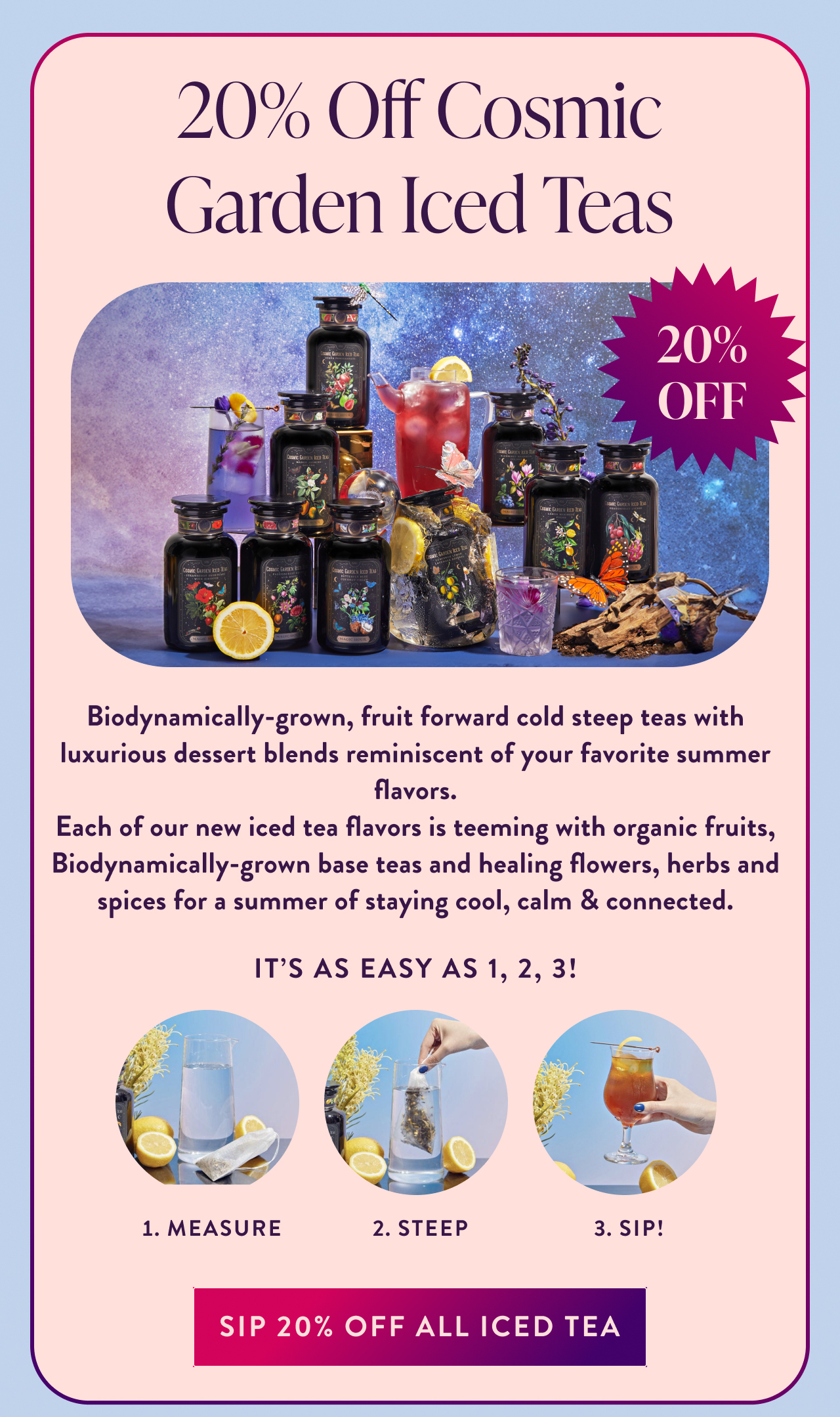 20% Off Cosmic Garden Iced Teas 20% OFF Biodynamically-grown, fruit forward cold steep teas with luxurious dessert blends reminiscent of your favorite summer flavors. Each of our new iced tea flavors is teeming with organic fruits, Biodynamically-grown base teas and healing flowers, herbs and spices for a summer of staying cool, calm & connected.  It's as easy as 1, 2, 3! Measure Steep Sip! sip 20% Off all iced tea