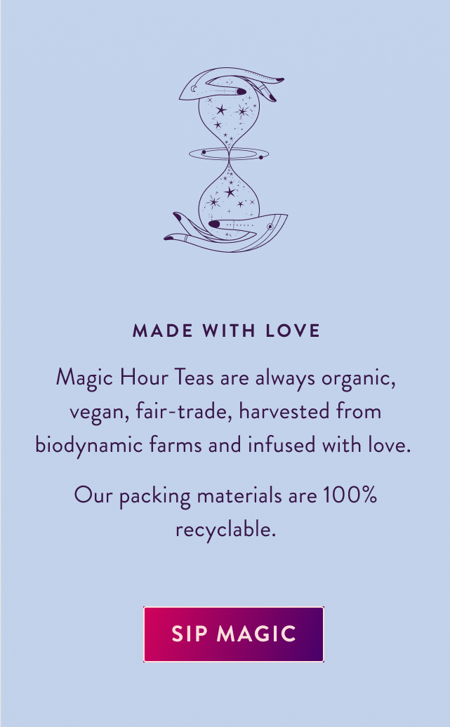 Made with Love Magic Hour Teas are always organic, vegan, fair-trade, harvested from biodynamic farms and infused with love. Our packing materials are 100% recyclable. Sip Magic