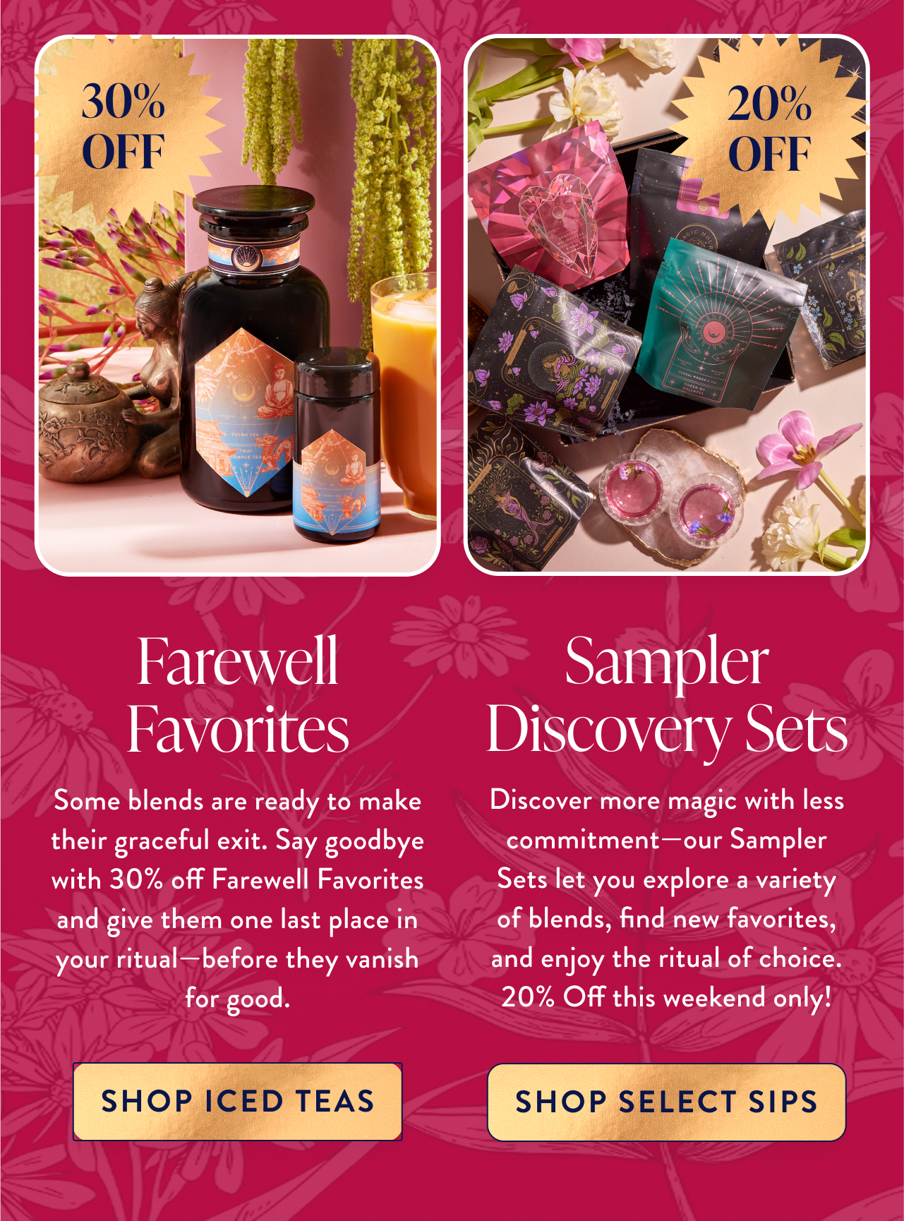 Farewell Favorites 30% Off Some blends are ready to make their graceful exit. Say goodbye with 30% off Farewell Favorites and give them one last place in your ritual—before they vanish for good. 30% OFF shop 30% OFF SALE
