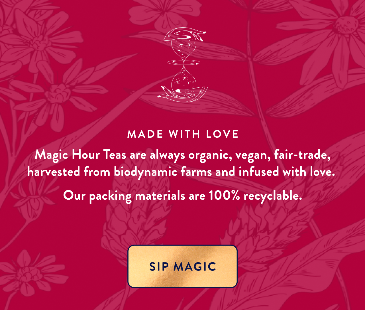 Made with Love Magic Hour Teas are always organic, vegan, fair-trade, harvested from biodynamic farms and infused with love.  Our packing materials are 100% recyclable. Sip Magic
