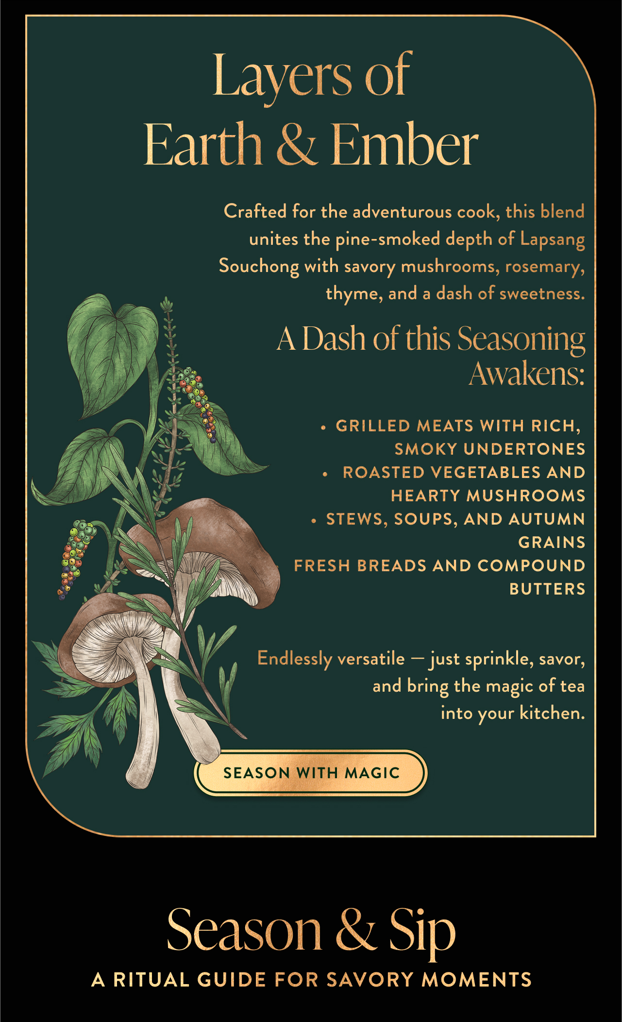 Crafted for the adventurous cook, this blend unites the pine-smoked depth of Lapsang Souchong with savory mushrooms, rosemary, thyme, and a dash of sweetness. A Dash of this Seasoning Awakens:  Grilled meats with rich,  smoky undertones  Roasted vegetables and hearty mushrooms Stews, soups, and autumn grains  Fresh breads and compound butters  Endlessly versatile — just sprinkle, savor, and bring the magic of tea into your kitchen.