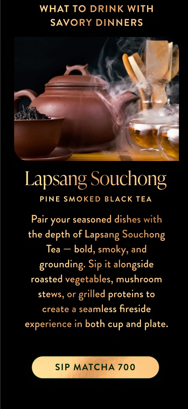 Pair your seasoned dishes with the depth of Lapsang Souchong Tea — bold, smoky, and grounding. Sip it alongside roasted vegetables, mushroom stews, or grilled proteins to create a seamless fireside experience in both cup and plate.