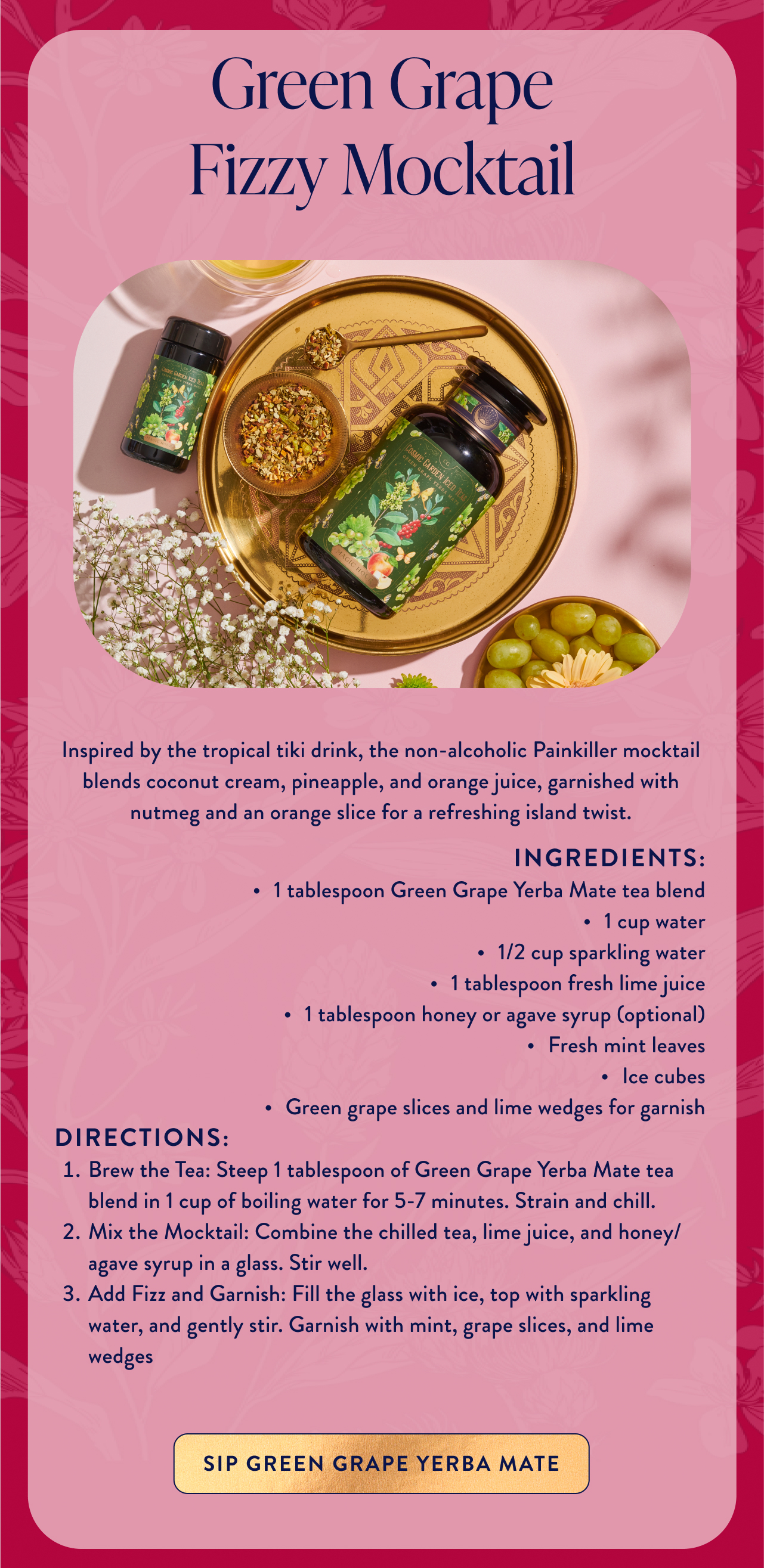 Green Grape Fizzy Mocktail Inspired by the tropical tiki drink, the non-alcoholic Painkiller mocktail blends coconut cream, pineapple, and orange juice, garnished with nutmeg and an orange slice for a refreshing island twist.​ ingredients: 1 tablespoon Green Grape Yerba Mate tea blend 1 cup water 1/2 cup sparkling water 1 tablespoon fresh lime juice 1 tablespoon honey or agave syrup (optional) Fresh mint leaves Ice cubes Green grape slices and lime wedges for garnish directions: Brew the Tea: Steep 1 tablespoon of Green Grape Yerba Mate tea blend in 1 cup of boiling water for 5-7 minutes. Strain and chill. Mix the Mocktail: Combine the chilled tea, lime juice, and honey/agave syrup in a glass. Stir well. Add Fizz and Garnish: Fill the glass with ice, top with sparkling water, and gently stir. Garnish with mint, grape slices, and lime wedges sip green grape yerba mate