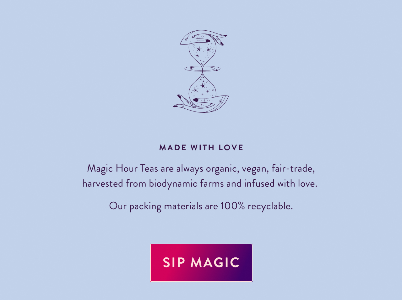 Made with Love Magic Hour Teas are always organic, vegan, fair-trade, harvested from biodynamic farms and infused with love.  Our packing materials are 100% recyclable. Sip Magic