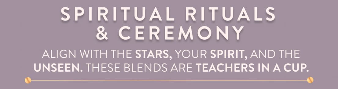 Spiritual Rituals & Ceremony Align with the stars, your spirit, and the unseen. These blends are teachers in a cup. Enter the Ritual