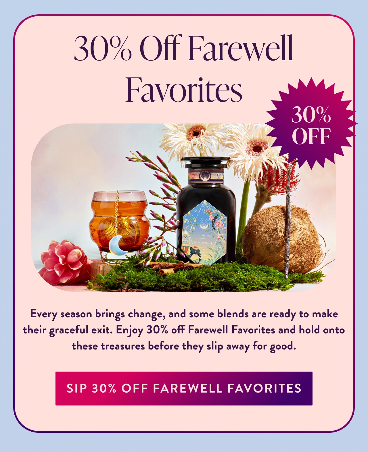 30% Off Farewell Favorites 30% OFF Every season brings change, and some blends are ready to make their graceful exit. Enjoy 30% off Farewell Favorites and hold onto these treasures before they slip away for good. sip 30% OFF FAREWELL FAVORITES