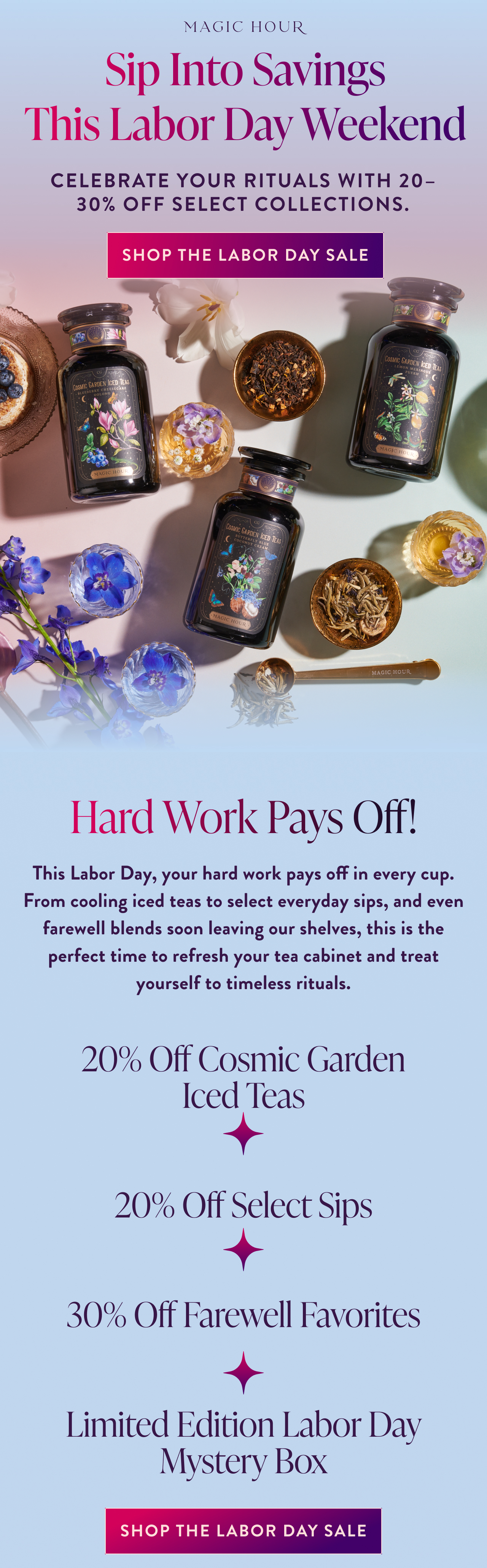 Sip Into Savings This Labor Day Weekend Salutation cherry cola, lemon lime & Cream soda Celebrate your rituals with 20–30% off select collections. Lorem ipsum dolor sit amet, consectetur adipiscing elit. Nisl justo aliquet volutpat eu proin lectus tempor nibh accumsan. In faucibus enim morbi ipsum. Senectus enim orci, feugiat amet, aenean vitae amet. Diam interdum tellus sed feugiat ut diam viverra. shop the labor day sale Hard Work Pays Off! This Labor Day, your hard work pays off in every cup. From cooling iced teas to select everyday sips, and even farewell blends soon leaving our shelves, this is the perfect time to refresh your tea cabinet and treat yourself to timeless rituals.  20% Off Cosmic Garden Iced Teas   20% Off Select Sips   30% Off Farewell Favorites   Limited Edition Labor Day Mystery Box Subhead shop the labor day sale