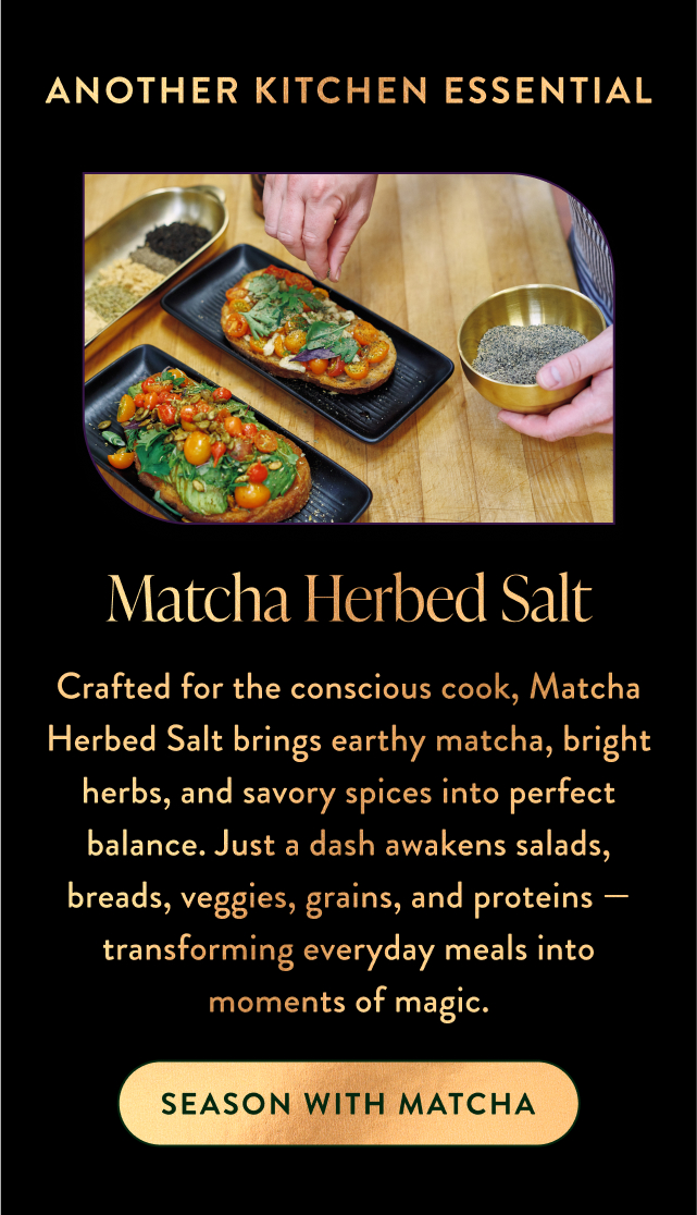 Crafted for the conscious cook, Matcha Herbed Salt brings earthy matcha, bright herbs, and savory spices into perfect balance. Just a dash awakens salads, breads, veggies, grains, and proteins — transforming everyday meals into moments of magic.