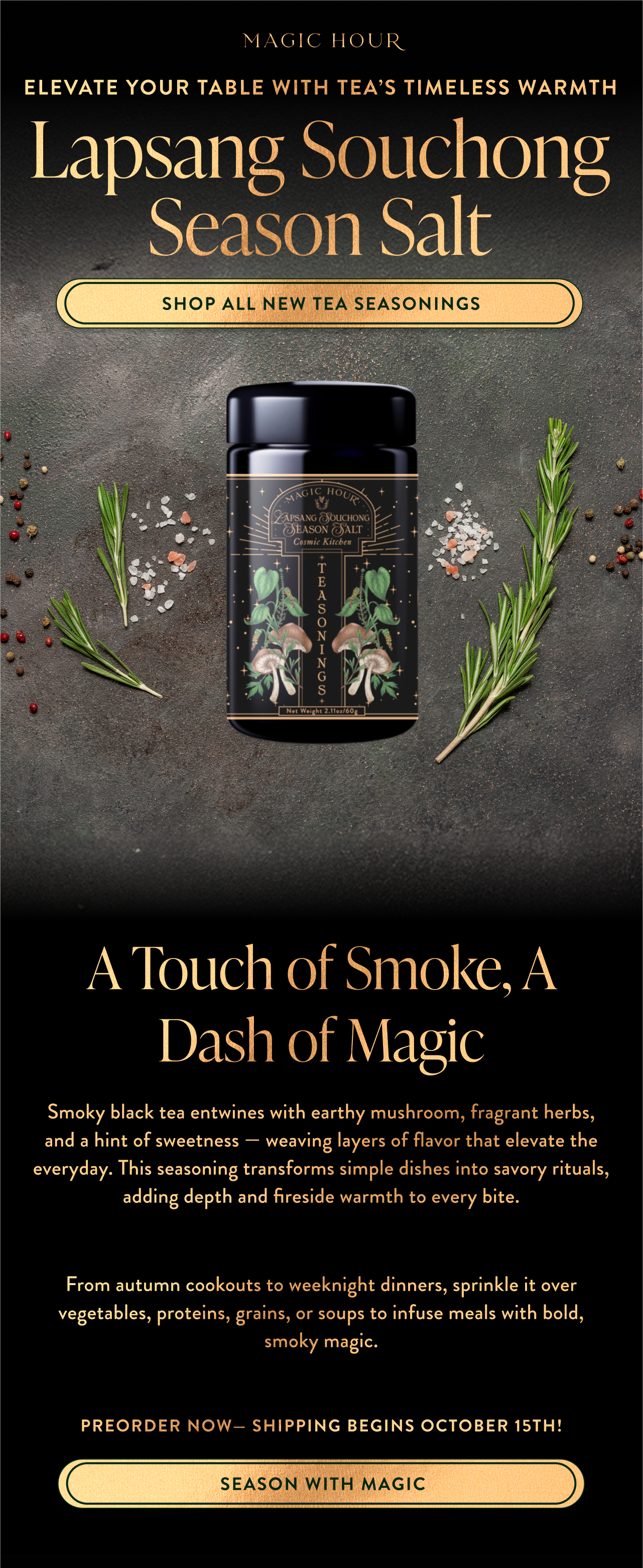Smoky black tea entwines with earthy mushroom, fragrant herbs, and a hint of sweetness — weaving layers of flavor that elevate the everyday. This seasoning transforms simple dishes into savory rituals, adding depth and fireside warmth to every bite.  From autumn cookouts to weeknight dinners, sprinkle it over vegetables, proteins, grains, or soups to infuse meals with bold, smoky magic.  preorder now— shipping begins October 15th!