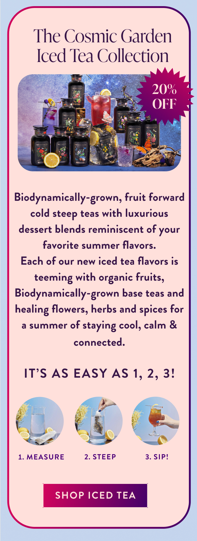 20% Off Cosmic Garden Iced Teas 20% OFF Biodynamically-grown, fruit forward cold steep teas with luxurious dessert blends reminiscent of your favorite summer flavors. Each of our new iced tea flavors is teeming with organic fruits, Biodynamically-grown base teas and healing flowers, herbs and spices for a summer of staying cool, calm & connected. It's as easy as 1, 2, 3! Measure Steep Sip! sip 20% Off all iced tea