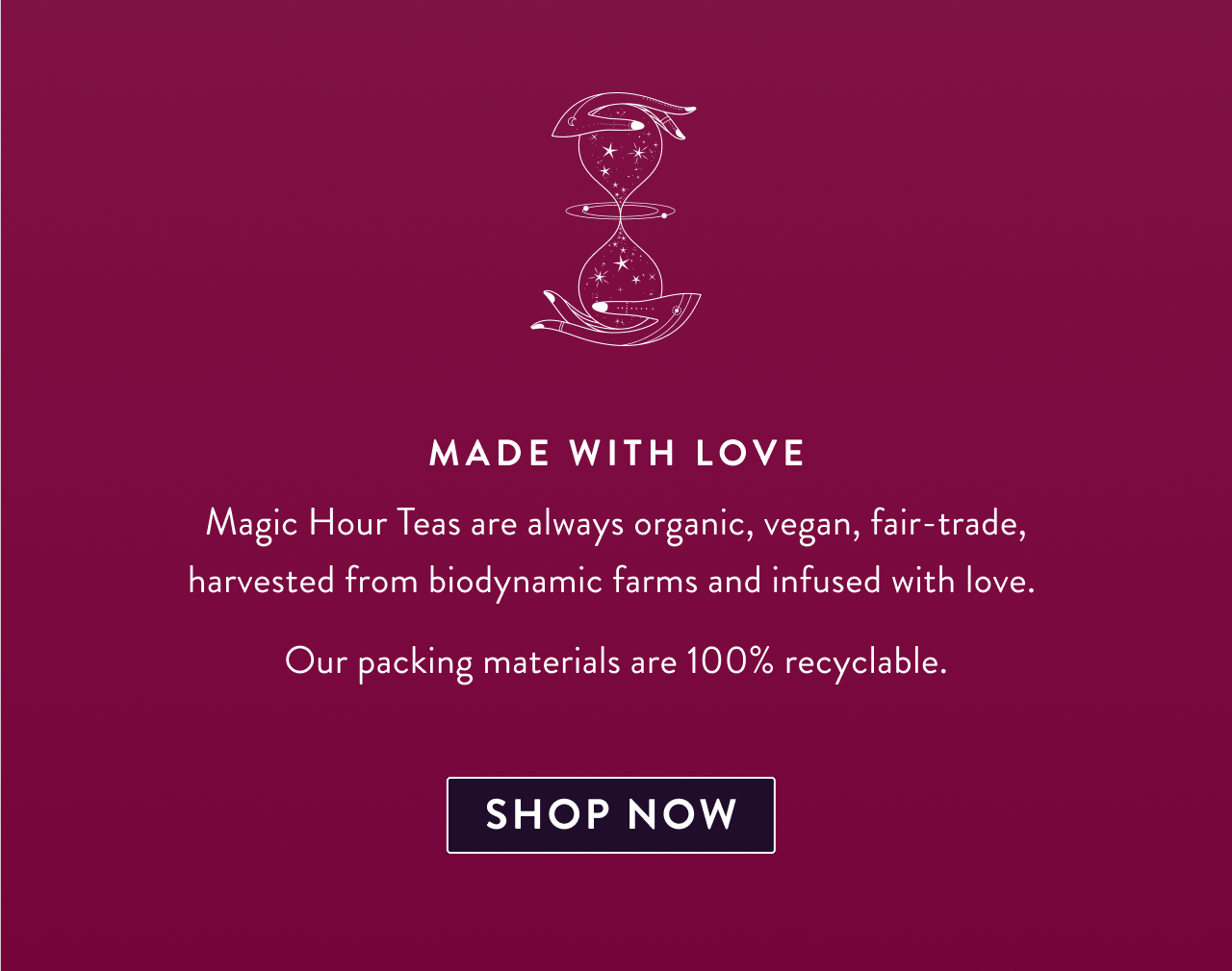Made with Love Magic Hour Teas are always organic, vegan, fair-trade, harvested from biodynamic farms and infused with love.  Our packing materials are 100% recyclable. Sip Magic