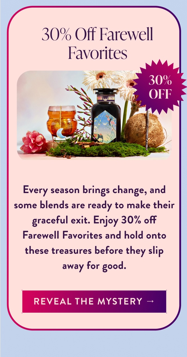 30% Off Farewell Favorites 30% OFF Every season brings change, and some blends are ready to make their graceful exit. Enjoy 30% off Farewell Favorites and hold onto these treasures before they slip away for good. Reveal the Mystery →
