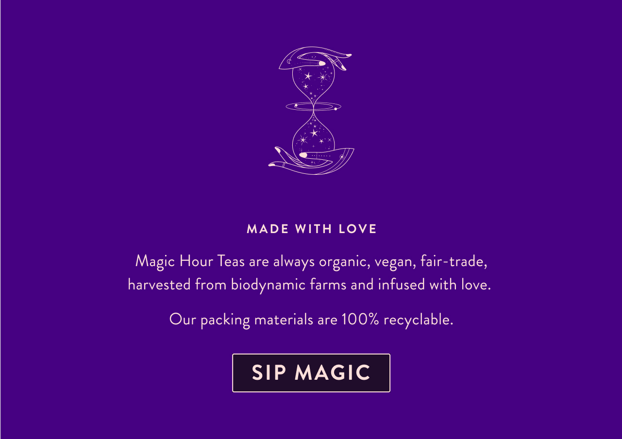 Made with Love Magic Hour Teas are always organic, vegan, fair-trade, harvested from biodynamic farms and infused with love.  Our packing materials are 100% recyclable. Sip Magic