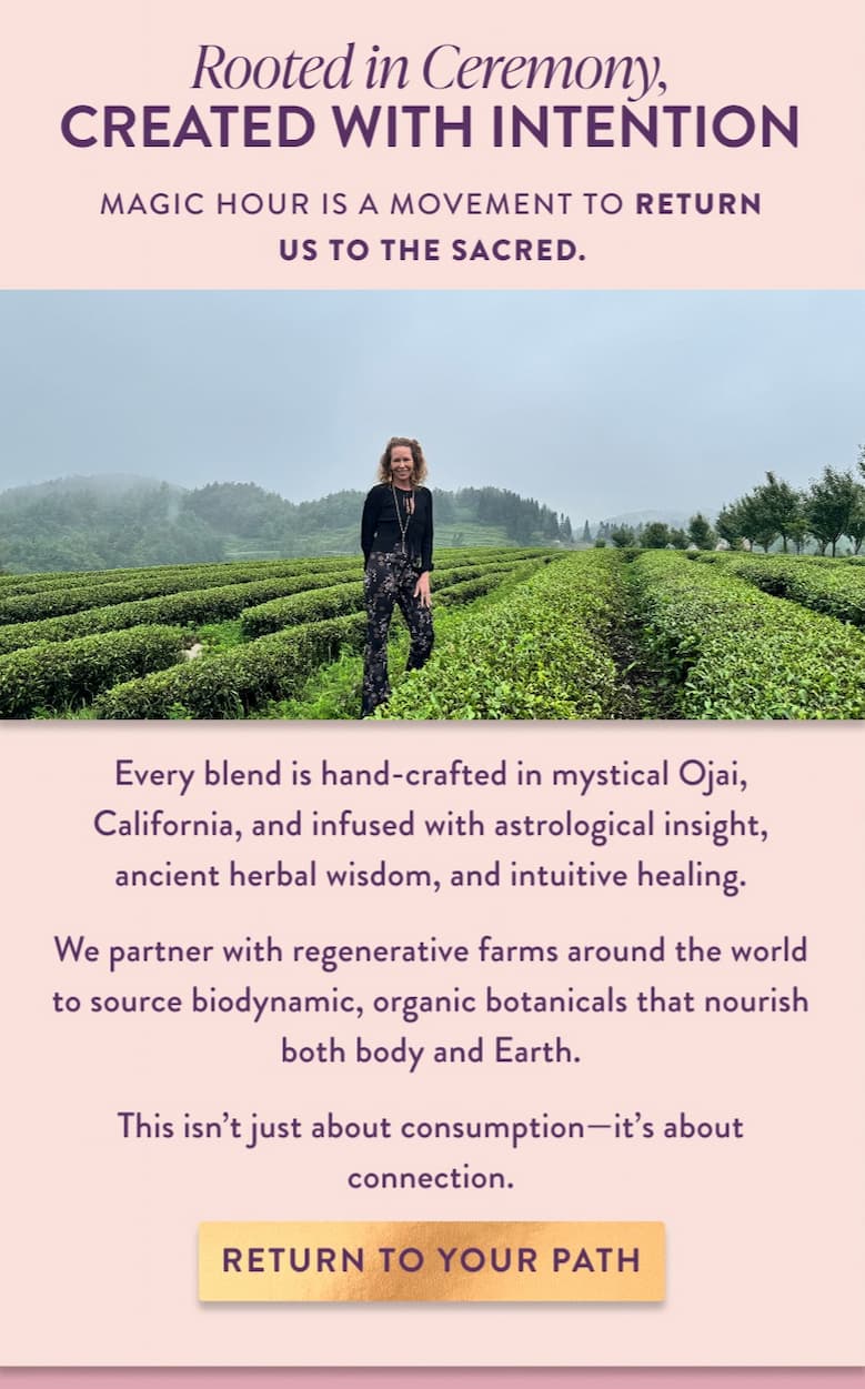 Magic Hour is a movement to return us to the sacred. Every blend is hand-crafted in mystical Ojai, California, and infused with astrological insight, ancient herbal wisdom, and intuitive healing. We partner with regenerative farms around the world to source biodynamic, organic botanicals that nourish both body and Earth. This isn't just about consumption—it's about connection.