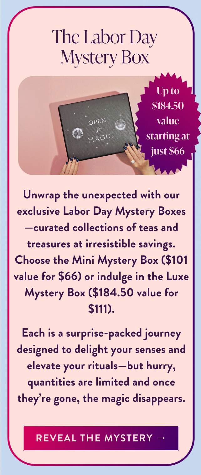 limited edition The Labor Day Mystery Box Up to $184.50 value starting at just $66 Unwrap the unexpected with our exclusive Labor Day Mystery Boxes—curated collections of teas and treasures at irresistible savings. Choose the Mini Mystery Box ($101 value for $66) or indulge in the Luxe Mystery Box ($184.50 value for $111). Each is a surprise-packed journey designed to delight your senses and elevate your rituals—but hurry, quantities are limited and once they're gone, the magic disappears. Reveal the Mystery →