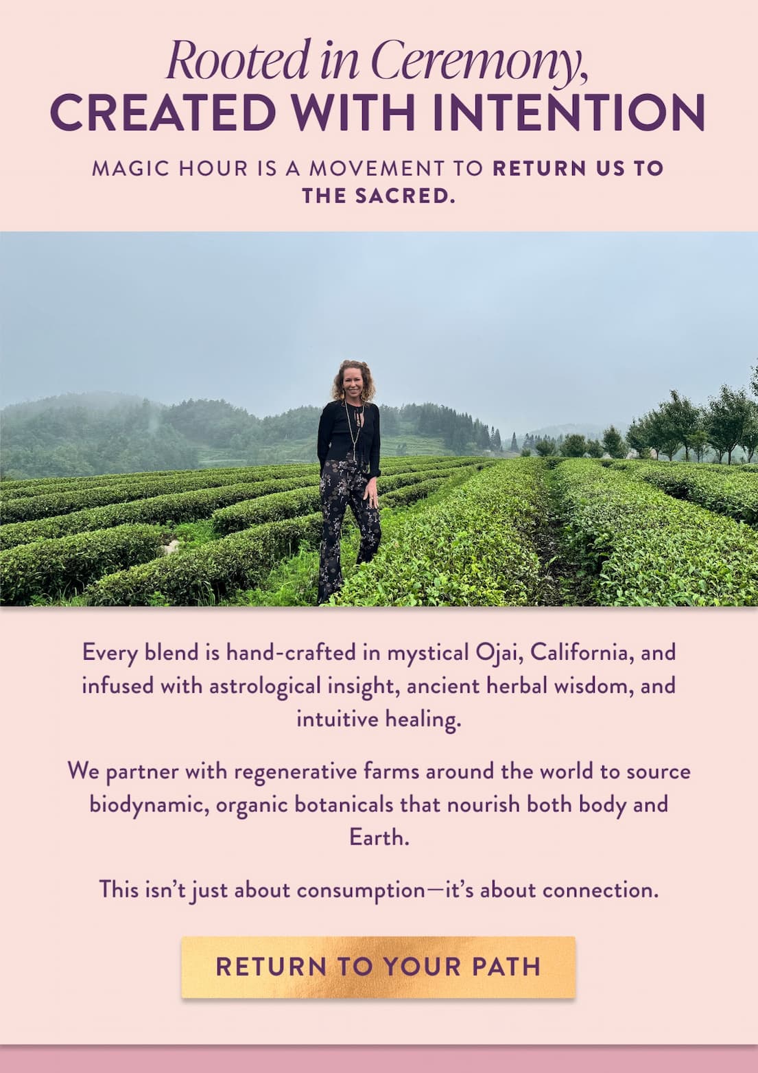 Magic Hour is a movement to return us to the sacred. Every blend is hand-crafted in mystical Ojai, California, and infused with astrological insight, ancient herbal wisdom, and intuitive healing. We partner with regenerative farms around the world to source biodynamic, organic botanicals that nourish both body and Earth. This isn't just about consumption—it's about connection.