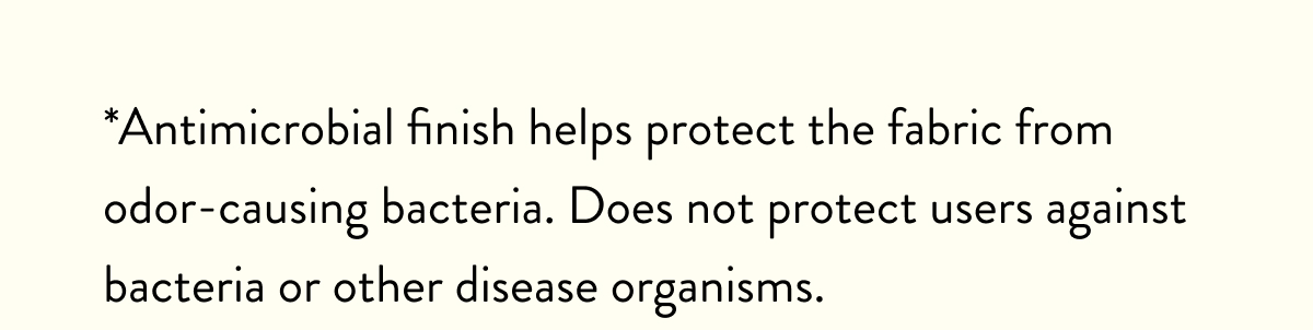 *Antimicrobial finish helps protect the fabric from odor-causing bacteria. Does not protect users against bacteria or other disease organisms.