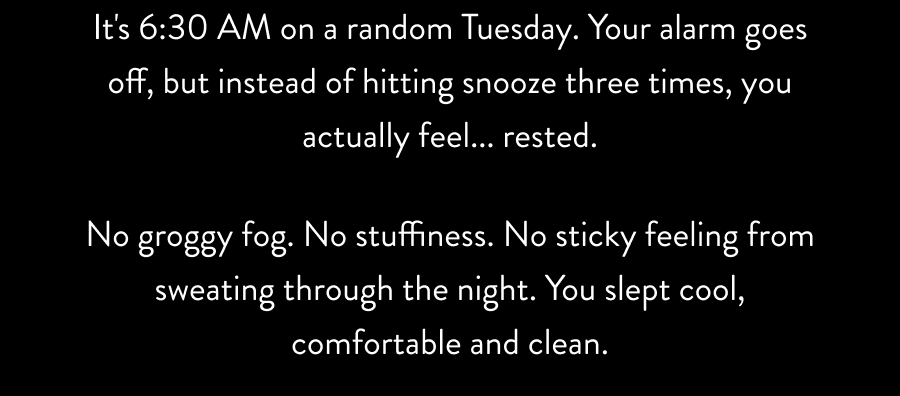 No groggy fog. No stuffiness. No sticky feeling from sweating through the night. You slept cool, comfortable and clean.
