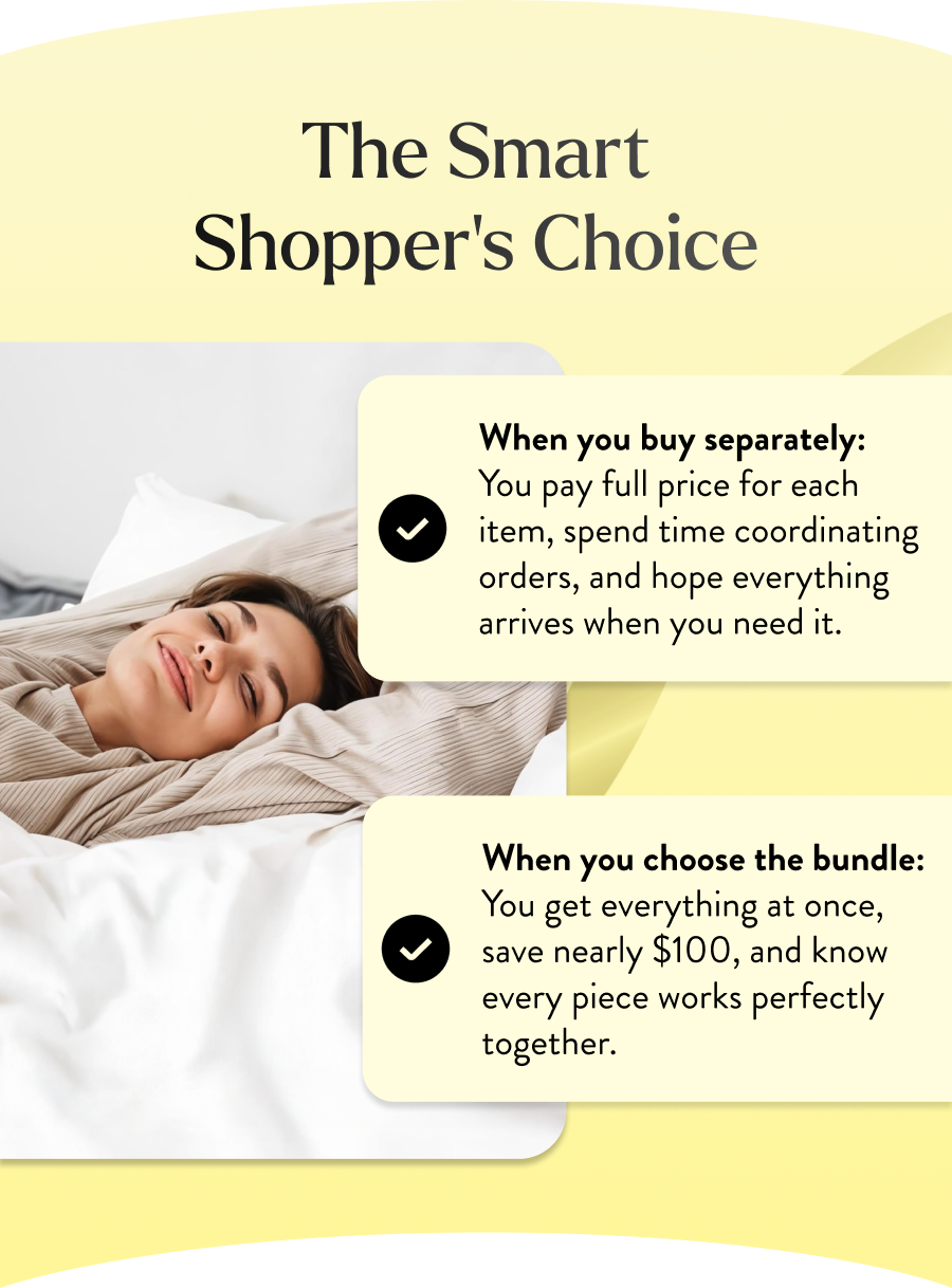 When you choose the bundle: You get everything at once, save nearly $100, and know every piece works perfectly together.