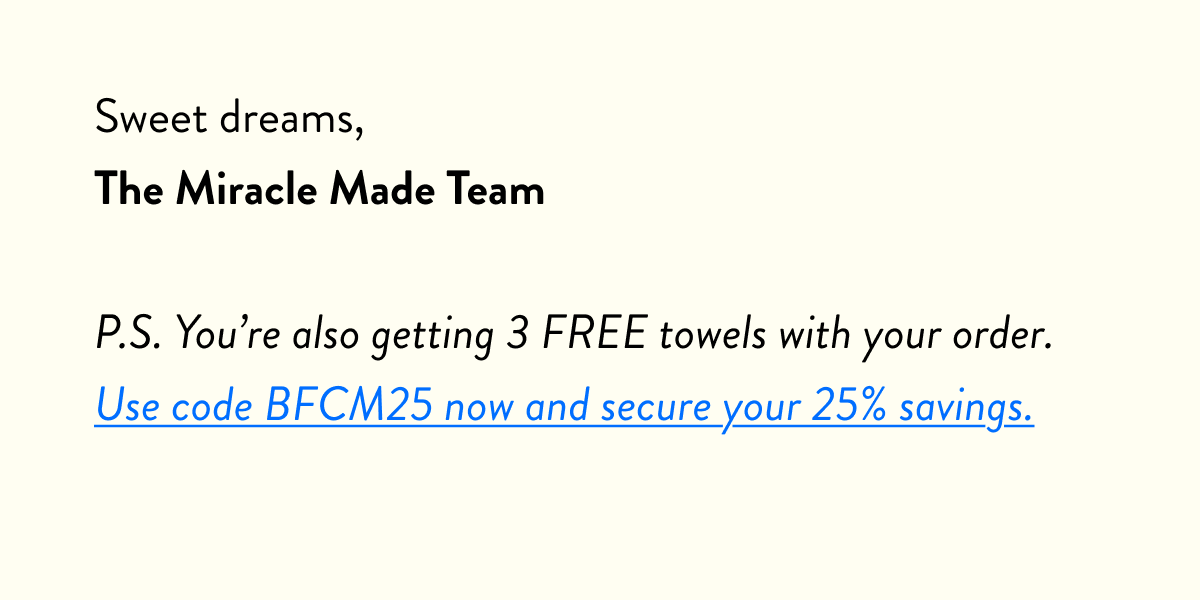 Hope you have a great weekend, The Miracle Made Team  P.S. Our massive 25% off sheets sale started this morning. If you missed out, use code: BFCM25 at checkout to claim your Black Friday deal.