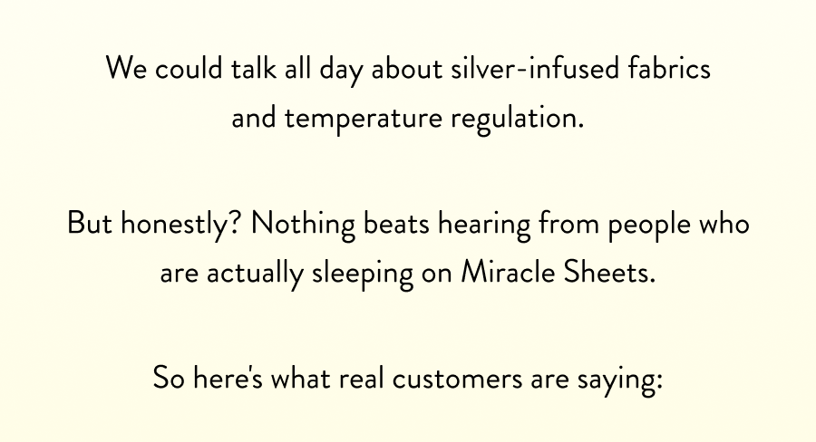 We could talk all day about silver-infused fabrics and temperature regulation.   But honestly? Nothing beats hearing from people who are actually sleeping on Miracle Sheets.  So here's what real customers are saying: