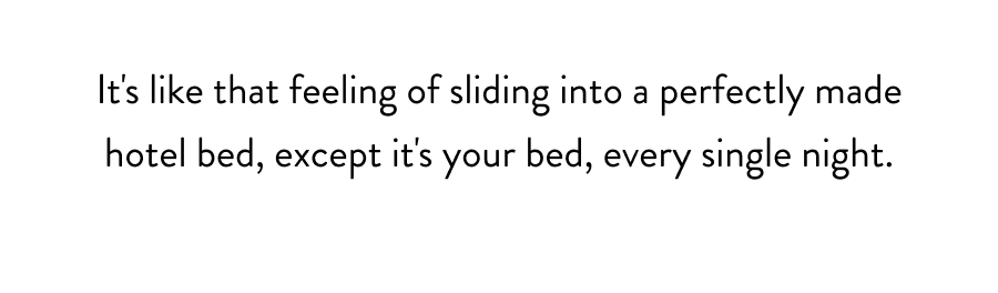 It's like that feeling of sliding into a perfectly made hotel bed, except it's your bed, every single night.